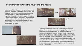 Relationship between the music and the visuals
At the start of the video there is a quieter beat which
continues four times. These beats indicate a cut and
change of mise-en-scene. This builds a relationship
between the music and visuals from the very
beginning of the video. However, despite there being
a strong continuous beat throughout, the band have
not chosen to match that beat with the visuals all the
way through. At certain points there are cuts which
match with the beat, this mainly happens towards
the middle of the video.
The band’s movements match the continuous beat at certain
points. Most of the movements are very slight but this makes it
more effective and professional. For example slight head
movements have been matched with the music. This creates a
bond between the music and visuals. Towards the middle of the
song the music gets slower and the lyrics ‘falling’ is repeated.
The band is shown running in slow motion during this part. This
strengthens the bond between the visuals and the music. When
the music begins to speed up again, the band is shown dancing
in time to the music. The relationship between the music and
visuals is very subtle.
 