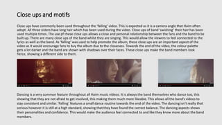 Close ups and motifs
Close ups have commonly been used throughout the ‘falling’ video. This is expected as it is a camera angle that Haim often
adopt. All three sisters have long hair which has been used during the video. Close ups of band ‘swishing’ their hair has been
used multiple times. The use pf these close ups allows a close and personal relationship between the fans and the band to be
built up. There are many close ups of the band whilst they are singing. This would allow the viewers to feel connected to the
lyrics as well as the band. As ‘falling’ was used to help promote the album, these close ups are an important aspect of the
video as it would encourage fans to buy the album due to the closeness. Towards the end of the video, the colour palette
gets a lot darker and the band are shown with shadows over their faces. These close ups make the band members look
fierce, showing a different side to them.
Dancing is a very common feature throughout all Haim music videos. It is always the band themselves who dance too, this
showing that they are not afraid to get involved, this making them much more likeable. This allows all the band’s videos to
stay consistent and similar. ‘Falling’ features a small dance routine towards the end of the video. The dancing isn’t really that
serious however it is still at a high standard, showing that they have found the correct balance. The dancing aspects shows
their personalities and confidence. This would make the audience feel connected to and like they know more about the band
members.
 