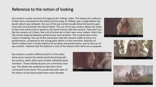 Reference to the notion of looking
Eye contact is quite common throughout the ‘Falling’ video. This allows the audience
to feel more connected to the band and the song. As ‘falling’ was a single before the
band’s album was released, the use of the eye contact would allow the band to gain
more fans and promote the album better. The use of the eye contact allows the video
to feel more performance based as the band interact with the camera. They don’t act
like the camera isn’t there, like a lot of artists do in their own music videos. Haim find
the correct balance between performance and narrative. This is partly due to the
notion of looking. The use of the interaction with the camera makes it more of a
performance, compared to the acting parts which is more narrative. Majority of
Haim’s videos have a similar balance of narrative and performance, due to the use of
eye contact. I believe that this balance is one of the reasons that Haim are so popular.
Eye contact is used at different points in the video.
Some parts involve the whole band interacting with
the camera, while other parts involve individual band
members. These individual parts are commonly close
ups. This allows the audience to feel even more
connected to the band. This would help with sales of
the album as the band would seem more likeable.
 
