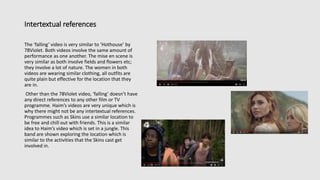 Intertextual references
The ‘falling’ video is very similar to ‘Hothouse’ by
78Violet. Both videos involve the same amount of
performance as one another. The mise en scene is
very similar as both involve fields and flowers etc;
they involve a lot of nature. The women in both
videos are wearing similar clothing, all outfits are
quite plain but effective for the location that they
are in.
Other than the 78Violet video, ‘falling’ doesn’t have
any direct references to any other film or TV
programme. Haim’s videos are very unique which is
why there might not be any intertextual references.
Programmes such as Skins use a similar location to
be free and chill out with friends. This is a similar
idea to Haim’s video which is set in a jungle. This
band are shown exploring the location which is
similar to the activities that the Skins cast get
involved in.
 