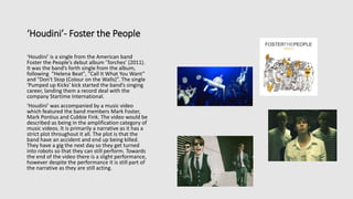 ‘Houdini’- Foster the People
‘Houdini’ is a single from the American band
Foster the People’s debut album ‘Torches’ (2011).
It was the band’s forth single from the album,
following "Helena Beat", "Call It What You Want“
and "Don't Stop (Colour on the Walls)”. The single
‘Pumped up Kicks’ kick started the band’s singing
career, landing them a record deal with the
company Startime International.
‘Houdini’ was accompanied by a music video
which featured the band members Mark Foster,
Mark Pontius and Cubbie Fink. The video would be
described as being in the amplification category of
music videos. It is primarily a narrative as it has a
strict plot throughout it all. The plot is that the
band have an accident and end up being killed.
They have a gig the next day so they get turned
into robots so that they can still perform. Towards
the end of the video there is a slight performance,
however despite the performance it is still part of
the narrative as they are still acting.
 