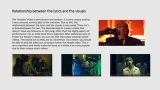 Relationship between the lyrics and the visuals
The ‘Houdini’ video is very bizarre and random. It is very unique and has
a very unusual, comical plot to the narrative. Due to this, the
relationship between the lyrics and the visuals is very weak. There isn’t
as bond between the two. The band decided to create a video that
doesn’t have any relevance to the song, other than the slight aspects of
performance. For an indie band this is expected. After watching many of
Foster the People’s videos, you can see that they enjoy creating ‘weird’
videos. They stand out as they are so uncommon. As a viewer, you would
be able to pick the video out as being a Foster the People video. This is
very important and would make the band as a whole a lot more popular
due to their unique music videos.
 