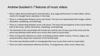Andrew Goodwin’s 7 features of music videos
• Music videos demonstrate genre characteristics. (e.g. stage performance in metal videos, dance
routine for boy/girl band, aspiration in Hip Hop).
• There is a relationship between lyrics and visuals. The lyrics are represented with images. (either
illustrative, amplifying, contradicting).
• There is a relationship between music and visuals. The tone and atmosphere of the visual reflects
that of the music. (either illustrative, amplifying, contradicting).
• The demands of the record label will include the need for lots of close ups of the artist and the
artist may develop motifs which recur across their work (a visual style).
• There is frequently reference to notion of looking (screens within screens, mirrors, stages, etc)
and particularly voyeuristic treatment of the female body.
• The artist may develop motifs or iconography that recur across their work (a visual style)
• There are often intertextual reference (to films, TV programmes, other music videos etc).
 
