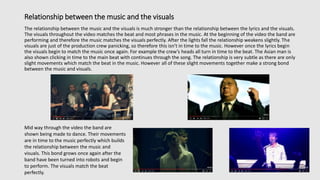 Relationship between the music and the visuals
The relationship between the music and the visuals is much stronger than the relationship between the lyrics and the visuals.
The visuals throughout the video matches the beat and most phrases in the music. At the beginning of the video the band are
performing and therefore the music matches the visuals perfectly. After the lights fall the relationship weakens slightly. The
visuals are just of the production crew panicking, so therefore this isn’t in time to the music. However once the lyrics begin
the visuals begin to match the music once again. For example the crew’s heads all turn in time to the beat. The Asian man is
also shown clicking in time to the main beat with continues through the song. The relationship is very subtle as there are only
slight movements which match the beat in the music. However all of these slight movements together make a strong bond
between the music and visuals.
Mid way through the video the band are
shown being made to dance. Their movements
are in time to the music perfectly which builds
the relationship between the music and
visuals. This bond grows once again after the
band have been turned into robots and begin
to perform. The visuals match the beat
perfectly.
 