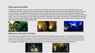 Close ups and motifs
Throughout the video close ups aren’t commonly used. Closer shots have been used to show facial expressions and
emotions but this isn’t always just on the band. After the lights fall onto the band, the crew’s emotions are shown by the
use of close ups. Throughout the video a lot of zooms to close ups have been used. This camerawork empathises the
emotion in the actors face. A close up has been used to show the process of one of the band members being turned into a
robot. This is very unusual for a music video and therefore reiterates how unique the band are. Throughout the video the
band are shown performing the song multiple times. Due to this being repeated, mainly on the chorus, repetition occurs
which allows the video to look professional.
Reference to the notion of looking
The video has a strong plot which means that the band are constantly acting throughout. This results in there being a
lack of eye contact with the camera. If there were eye contact with the camera it would ruin the effect that they have
desired. The only slight part which has eye contact with the camera is after the band has been turned into robots and
are walking to the stage. There is about 3 seconds of eye contact which shows that it isn’t that significant.
 