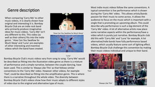 Genre description
When comparing 'Carry Me' to other
music videos, it is clearly shown how
original and interesting it is. Bombay
Bicycle Club are an indie rock band
who primarily produce imaginative
ideas for music videos. 'Carry Me' isn't
any different to this. This video (as
well as their others) fits into the indie
genre. ' How Can You Swallow So
Much Sleep' and 'Luna' are examples
of other interesting and inventive
videos which the band have created.
'How Can You Swallow So Much Sleep'
'Luna'
Bombay Bicycle Club's music videos vary from song to song. 'Carry Me' would
be described as fitting into the illustration video genre as there is a mixture
of performance and a simple narrative, between the couple dancing, have
been used. This is similar to 'Always Like This' as that follows similar
conventions to the 'Carry Me' video. However other videos, for example
‘Feel’, could be described as fitting into the amplification genre. This is where
there is a narrative throughout the whole video. The diversity between
Bombay Bicycle Club’s videos show how their music adapts to different styles
of video due to the original and alternative type of music.
‘Feel’
‘Always Like This’
Most indie music videos follow the same conventions. A
typical convention is live performance which is shown
during the ‘Carry Me’ video. This allows artists/bands
passion for their music to come across. It allows the
audience to focus on the music which is important with a
single that is promoting an upcoming album. This could
describe why performance is such a big element of the
‘Carry Me’ video. A lot of alternative artists now place
some narrative aspects within the performance/have a
video which is purely just narrative. Bombay Bicycle club
did this with ‘Carry Me’ and ‘Luna’ for example. A lot
alternative/indie bands have fully performance based
videos, which usually feature some sort of lighting effect.
Bombay Bicycle Club challenge this convention by making
their music videos individual and unique to their band.
 