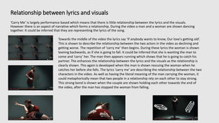 Relationship between lyrics and visuals
‘Carry Me’ is largely performance based which means that there is little relationship between the lyrics and the visuals.
However there is an aspect of narrative which forms a relationship. During the video a man and a woman are shown dancing
together. It could be inferred that they are representing the lyrics of the song.
Towards the middle of the video the lyrics say ‘If anybody wants to know, Our love's getting old’.
This is shown to describe the relationship between the two actors in the video as declining and
getting worse. The repetition of ‘carry me’ then begins. During these lyrics the woman is shown
leaning backwards, as if she is going to fall. It could be inferred that she is wanting the man to
come and ‘carry’ her. The man then appears running which shows that he is going to catch his
partner. The enhances the relationship between the lyrics and the visuals as the relationship is
clearly shown. This again is developed when the man is shown rescuing the woman when he
catches her before she falls. The lyrics ‘carry me’ are describing the relationship between the two
characters in the video. As well as having the literal meaning of the man carrying the woman, it
could metaphorically mean that two people in a relationship rely on each other to stay strong.
This strong bond is shown when the couple are shown holding each other towards the end of
the video, after the man has stopped the woman from falling.
 