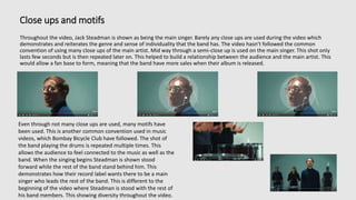 Close ups and motifs
Throughout the video, Jack Steadman is shown as being the main singer. Barely any close ups are used during the video which
demonstrates and reiterates the genre and sense of individuality that the band has. The video hasn’t followed the common
convention of using many close ups of the main artist. Mid way through a semi-close up is used on the main singer. This shot only
lasts few seconds but is then repeated later on. This helped to build a relationship between the audience and the main artist. This
would allow a fan base to form, meaning that the band have more sales when their album is released.
Even through not many close ups are used, many motifs have
been used. This is another common convention used in music
videos, which Bombay Bicycle Club have followed. The shot of
the band playing the drums is repeated multiple times. This
allows the audience to feel connected to the music as well as the
band. When the singing begins Steadman is shown stood
forward while the rest of the band stand behind him. This
demonstrates how their record label wants there to be a main
singer who leads the rest of the band. This is different to the
beginning of the video where Steadman is stood with the rest of
his band members. This showing diversity throughout the video.
 