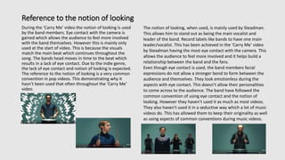 Reference to the notion of looking
During the ‘Carry Me’ video the notion of looking is used
by the band members. Eye contact with the camera is
gained which allows the audience to feel more involved
with the band themselves. However this is mainly only
used at the start of video. This is because the visuals
match the main beat which continues throughout the
song. The bands head moves in time to the beat which
results in a lack of eye contact. Due to the indie genre,
the lack of eye contact and notion of looking is expected.
The reference to the notion of looking is a very common
convention in pop videos. This demonstrating why it
hasn’t been used that often throughout the ‘Carry Me’
video.
The notion of looking, when used, is mainly used by Steadman.
This allows him to stand out as being the main vocalist and
leader of the band. Record labels like bands to have one main
leader/vocalist. This has been achieved in the ‘Carry Me’ video
by Steadman having the most eye contact with the camera. This
allows the audience to feel more involved and it helps build a
relationship between the band and the fans.
Even though eye contact is used, the band members facial
expressions do not allow a stronger bond to form between the
audience and themselves. They look emotionless during the
aspects with eye contact. This doesn’t allow their personalities
to come across to the audience. The band have followed the
common convention of using eye contact and the notion of
looking. However they haven’t used it as much as most videos.
They also haven't used it in a seductive way which a lot of music
videos do. This has allowed them to keep their originality as well
as using aspects of common conventions during music videos.
 