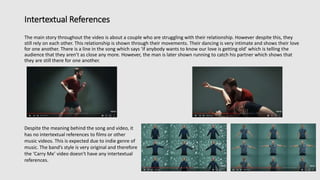 Intertextual References
The main story throughout the video is about a couple who are struggling with their relationship. However despite this, they
still rely on each other. This relationship is shown through their movements. Their dancing is very intimate and shows their love
for one another. There is a line in the song which says ‘if anybody wants to know our love is getting old’ which is telling the
audience that they aren’t as close any more. However, the man is later shown running to catch his partner which shows that
they are still there for one another.
Despite the meaning behind the song and video, it
has no intertextual references to films or other
music videos. This is expected due to indie genre of
music. The band’s style is very original and therefore
the ‘Carry Me’ video doesn't have any intertextual
references.
 