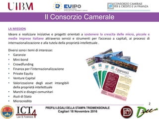 PROFILI LEGALI DELLA STAMPA TRIDIMENSIONALE
Cagliari 18 Novembre 2016
Il Consorzio Camerale
2
LA	MISSION
Ideare e realizzare iniziative e progetti orientati a sostenere la crescita delle micro, piccole e
medie imprese italiane attraverso servizi e strumenti per l’accesso a capitali, ai processi di
internazionalizzazione e alla tutela della proprietà intellettuale .
Diversi sono i temi di interesse:
• Garanzie
• Mini-bond
• Crowdfunding
• Finanza per l’internazionalizzazione
• Private Equity
• Venture Capital
• Valorizzazione degli asset intangibili
della proprietà intellettuale
• Marchi e disegni comunitari
• Aiuti di Stato
• Microcredito
 