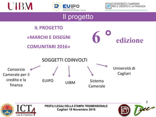 PROFILI LEGALI DELLA STAMPA TRIDIMENSIONALE
Cagliari 18 Novembre 2016
Il progetto
3
IL	PROGETTO	
«MARCHI	E	DISEGNI	
COMUNITARI	2016»	
SOGGETTI	COINVOLTI
Consorzio	
Camerale	per	il	
credito	e	la	
finanza
EUIPO
6 ° edizione
UIBM Sistema	
Camerale
Università	di	
Cagliari
 