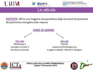 PROFILI LEGALI DELLA STAMPA TRIDIMENSIONALE
Cagliari 18 Novembre 2016
Le attività
4
LINEE	DI	AZIONE
OFF-LINE
Workshops	e	
convegni	su	tutto	il	
territorio	nazionale
ON-LINE
Portale
«www.marchiedisegni.eu»
e	pagina	Linkedin «Marchi	e	Disegni»
MISSION: offrire	una	maggiore	consapevolezza	degli	strumenti	di	protezione	
del	patrimonio	intangibile	delle	imprese
 
