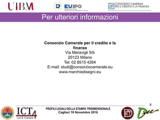 PROFILI LEGALI DELLA STAMPA TRIDIMENSIONALE
Cagliari 18 Novembre 2016
Per ulteriori informazioni
8
Consorzio Camerale per il credito e la
finanza
Via Meravigli 9/b
20123 Milano
Tel: 02 8515 4264
E-mail: studi@consorziocamerale.eu
www.marchiedisegni.eu
 
