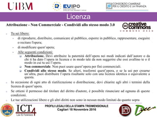 PROFILI LEGALI DELLA STAMPA TRIDIMENSIONALE
Cagliari 18 Novembre 2016
Attribuzione - Non Commerciale - Condividi allo stesso modo 3.0
o Tu sei libero:
• di riprodurre, distribuire, comunicare al pubblico, esporre in pubblico, rappresentare, eseguire
o recitare l'opera;
• di modificare quest’opera;
• Alle seguenti condizioni:
q Attribuzione. Devi attribuire la paternità dell’opera nei modi indicati dall’autore o da
chi ti ha dato l’opera in licenza e in modo tale da non suggerire che essi avallino te o il
modo in cui tu usi l’opera.
q Non commerciale. Non puoi usare quest’opera per fini commerciali.
q Condividi allo stesso modo. Se alteri, trasformi quest’opera, o se la usi per crearne
un’altra, puoi distribuire l’opera risultante solo con una licenza identica o equivalente a
questa.
o In occasione di ogni atto di riutilizzazione o distribuzione, devi chiarire agli altri i termini della
licenza di quest’opera.
o Se ottieni il permesso dal titolare del diritto d'autore, è possibile rinunciare ad ognuna di queste
condizioni.
o Le tue utilizzazioni libere e gli altri diritti non sono in nessun modo limitati da quanto sopra
Licenza
 
