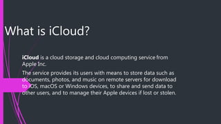 What is iCloud?
iCloud is a cloud storage and cloud computing service from
Apple Inc.
The service provides its users with means to store data such as
documents, photos, and music on remote servers for download
to iOS, macOS or Windows devices, to share and send data to
other users, and to manage their Apple devices if lost or stolen.
 