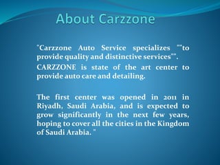 "Carzzone Auto Service specializes ""to
provide quality and distinctive services"".
CARZZONE is state of the art center to
provide auto care and detailing.
The first center was opened in 2011 in
Riyadh, Saudi Arabia, and is expected to
grow significantly in the next few years,
hoping to cover all the cities in the Kingdom
of Saudi Arabia. "
 