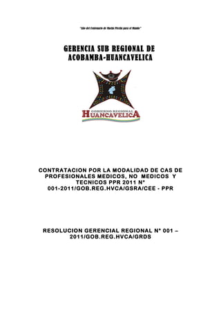 “Año del Centenario de Machu Picchu para el Mundo”




      GERENCIA SUB REGIONAL DE
       ACOBAMBA-HUANCAVELICA




CONTRATACION POR LA MODALIDAD DE CAS DE
 PROFESIONALES MEDICOS, NO MEDICOS Y
           TECNICOS PPR 2011 N°
  001-2011/GOB.REG.HVCA/GSRA/CEE - PPR




 RESOLUCION GERENCIAL REGIONAL N° 001 –
        2011/GOB.REG.HVCA/GRDS
 