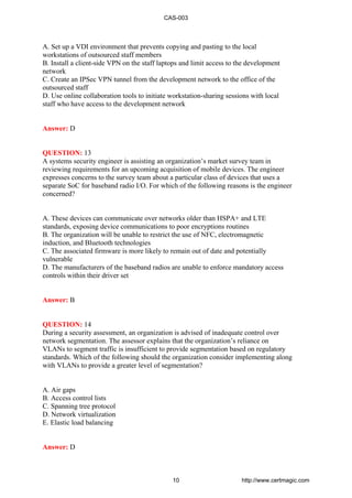 A. Set up a VDI environment that prevents copying and pasting to the local
workstations of outsourced staff members
B. Install a client-side VPN on the staff laptops and limit access to the development
network
C. Create an IPSec VPN tunnel from the development network to the office of the
outsourced staff
D. Use online collaboration tools to initiate workstation-sharing sessions with local
staff who have access to the development network
Answer: D
QUESTION: 13
A systems security engineer is assisting an organization’s market survey team in
reviewing requirements for an upcoming acquisition of mobile devices. The engineer
expresses concerns to the survey team about a particular class of devices that uses a
separate SoC for baseband radio I/O. For which of the following reasons is the engineer
concerned?
A. These devices can communicate over networks older than HSPA+ and LTE
standards, exposing device communications to poor encryptions routines
B. The organization will be unable to restrict the use of NFC, electromagnetic
induction, and Bluetooth technologies
C. The associated firmware is more likely to remain out of date and potentially
vulnerable
D. The manufacturers of the baseband radios are unable to enforce mandatory access
controls within their driver set
Answer: B
QUESTION: 14
During a security assessment, an organization is advised of inadequate control over
network segmentation. The assessor explains that the organization’s reliance on
VLANs to segment traffic is insufficient to provide segmentation based on regulatory
standards. Which of the following should the organization consider implementing along
with VLANs to provide a greater level of segmentation?
A. Air gaps
B. Access control lists
C. Spanning tree protocol
D. Network virtualization
E. Elastic load balancing
Answer: D
CAS-003
10 http://www.certmagic.com
 