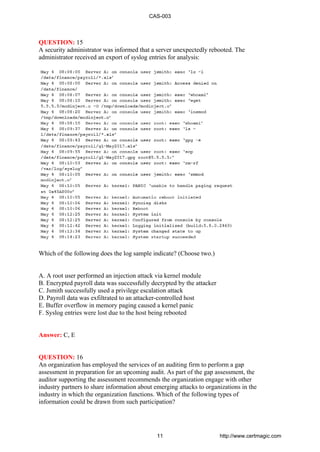 QUESTION: 15
A security administrator was informed that a server unexpectedly rebooted. The
administrator received an export of syslog entries for analysis:
Which of the following does the log sample indicate? (Choose two.)
A. A root user performed an injection attack via kernel module
B. Encrypted payroll data was successfully decrypted by the attacker
C. Jsmith successfully used a privilege escalation attack
D. Payroll data was exfiltrated to an attacker-controlled host
E. Buffer overflow in memory paging caused a kernel panic
F. Syslog entries were lost due to the host being rebooted
Answer: C, E
QUESTION: 16
An organization has employed the services of an auditing firm to perform a gap
assessment in preparation for an upcoming audit. As part of the gap assessment, the
auditor supporting the assessment recommends the organization engage with other
industry partners to share information about emerging attacks to organizations in the
industry in which the organization functions. Which of the following types of
information could be drawn from such participation?
CAS-003
11 http://www.certmagic.com
 