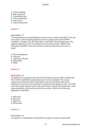 A. Threat modeling
B. Risk assessment
C. Vulnerability data
D. Threat intelligence
E. Risk metrics
F. Exploit frameworks
Answer: F
QUESTION: 17
A recent penetration test identified that a web server has a major vulnerability. The web
server hosts a critical shipping application for the company and requires 99.99%
availability. Attempts to fix the vulnerability would likely break the application. The
shipping application is due to be replaced in the next three months. Which of the
following would BEST secure the web server until the replacement web server is
ready?
A. Patch management
B. Antivirus
C. Application firewall
D. Spam filters
E. HIDS
Answer: E
QUESTION: 18
To prepare for an upcoming audit, the Chief Information Security Officer (CISO) asks
for all 1200 vulnerabilities on production servers to be remediated. The security
engineer must determine which vulnerabilities represent real threats that can be
exploited so resources can be prioritized to migrate the most dangerous risks. The CISO
wants the security engineer to act in the same manner as would an external threat, while
using vulnerability scan results to prioritize any actions. Which of the following
approaches is described?
A. Blue team
B. Red team
C. Black box
D. White team
Answer: C
QUESTION: 19
An engineer is evaluating the control profile to assign to a system containing PII,
CAS-003
12 http://www.certmagic.com
 