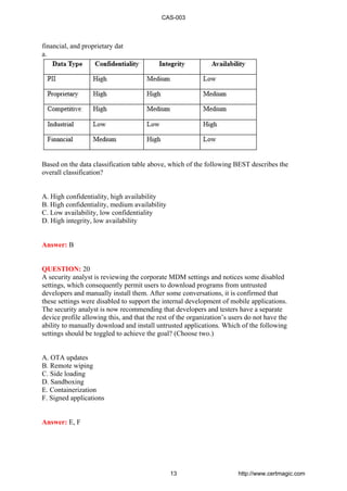 financial, and proprietary dat
a.
Based on the data classification table above, which of the following BEST describes the
overall classification?
A. High confidentiality, high availability
B. High confidentiality, medium availability
C. Low availability, low confidentiality
D. High integrity, low availability
Answer: B
QUESTION: 20
A security analyst is reviewing the corporate MDM settings and notices some disabled
settings, which consequently permit users to download programs from untrusted
developers and manually install them. After some conversations, it is confirmed that
these settings were disabled to support the internal development of mobile applications.
The security analyst is now recommending that developers and testers have a separate
device profile allowing this, and that the rest of the organization’s users do not have the
ability to manually download and install untrusted applications. Which of the following
settings should be toggled to achieve the goal? (Choose two.)
A. OTA updates
B. Remote wiping
C. Side loading
D. Sandboxing
E. Containerization
F. Signed applications
Answer: E, F
CAS-003
13 http://www.certmagic.com
 