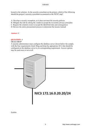 hosted in the solution. As the security consultant on the project, which of the following
should the project’s security consultant recommend as the NEXT step?
A. Develop a security exemption, as it does not meet the security policies
B. Mitigate the risk by asking the vendor to accept the in-country privacy principles
C. Require the solution owner to accept the identified risks and consequences
D. Review the entire procurement process to determine the lessons learned
Answer: C
QUESTION: 4
DRAG DROP
A security administrator must configure the database server shown below the comply
with the four requirements listed. Drag and drop the appropriate ACL that should be
configured on the database server to its corresponding requirement. Answer options
may be used once or not at all.
Exhibit
CAS-003
5 http://www.certmagic.com
 