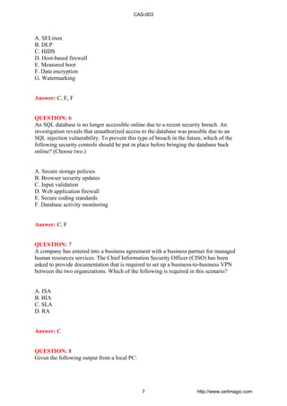 A. SELinux
B. DLP
C. HIDS
D. Host-based firewall
E. Measured boot
F. Data encryption
G. Watermarking
Answer: C, E, F
QUESTION: 6
An SQL database is no longer accessible online due to a recent security breach. An
investigation reveals that unauthorized access to the database was possible due to an
SQL injection vulnerability. To prevent this type of breach in the future, which of the
following security controls should be put in place before bringing the database back
online? (Choose two.)
A. Secure storage policies
B. Browser security updates
C. Input validation
D. Web application firewall
E. Secure coding standards
F. Database activity monitoring
Answer: C, F
QUESTION: 7
A company has entered into a business agreement with a business partner for managed
human resources services. The Chief Information Security Officer (CISO) has been
asked to provide documentation that is required to set up a business-to-business VPN
between the two organizations. Which of the following is required in this scenario?
A. ISA
B. BIA
C. SLA
D. RA
Answer: C
QUESTION: 8
Given the following output from a local PC:
CAS-003
7 http://www.certmagic.com
 