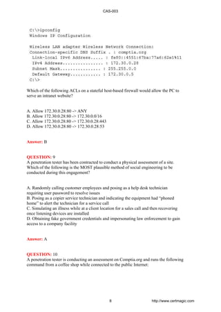 Which of the following ACLs on a stateful host-based firewall would allow the PC to
serve an intranet website?
A. Allow 172.30.0.28:80 -> ANY
B. Allow 172.30.0.28:80 -> 172.30.0.0/16
C. Allow 172.30.0.28:80 -> 172.30.0.28:443
D. Allow 172.30.0.28:80 -> 172.30.0.28:53
Answer: B
QUESTION: 9
A penetration tester has been contracted to conduct a physical assessment of a site.
Which of the following is the MOST plausible method of social engineering to be
conducted during this engagement?
A. Randomly calling customer employees and posing as a help desk technician
requiring user password to resolve issues
B. Posing as a copier service technician and indicating the equipment had “phoned
home” to alert the technician for a service call
C. Simulating an illness while at a client location for a sales call and then recovering
once listening devices are installed
D. Obtaining fake government credentials and impersonating law enforcement to gain
access to a company facility
Answer: A
QUESTION: 10
A penetration tester is conducting an assessment on Comptia.org and runs the following
command from a coffee shop while connected to the public Internet:
CAS-003
8 http://www.certmagic.com
 