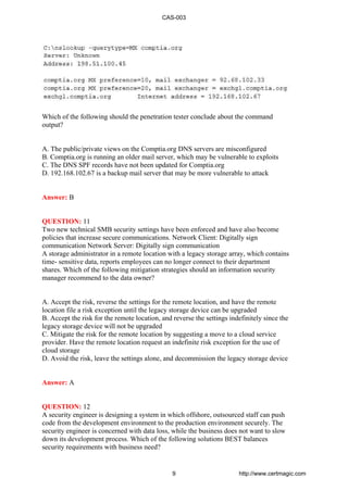 Which of the following should the penetration tester conclude about the command
output?
A. The public/private views on the Comptia.org DNS servers are misconfigured
B. Comptia.org is running an older mail server, which may be vulnerable to exploits
C. The DNS SPF records have not been updated for Comptia.org
D. 192.168.102.67 is a backup mail server that may be more vulnerable to attack
Answer: B
QUESTION: 11
Two new technical SMB security settings have been enforced and have also become
policies that increase secure communications. Network Client: Digitally sign
communication Network Server: Digitally sign communication
A storage administrator in a remote location with a legacy storage array, which contains
time- sensitive data, reports employees can no longer connect to their department
shares. Which of the following mitigation strategies should an information security
manager recommend to the data owner?
A. Accept the risk, reverse the settings for the remote location, and have the remote
location file a risk exception until the legacy storage device can be upgraded
B. Accept the risk for the remote location, and reverse the settings indefinitely since the
legacy storage device will not be upgraded
C. Mitigate the risk for the remote location by suggesting a move to a cloud service
provider. Have the remote location request an indefinite risk exception for the use of
cloud storage
D. Avoid the risk, leave the settings alone, and decommission the legacy storage device
Answer: A
QUESTION: 12
A security engineer is designing a system in which offshore, outsourced staff can push
code from the development environment to the production environment securely. The
security engineer is concerned with data loss, while the business does not want to slow
down its development process. Which of the following solutions BEST balances
security requirements with business need?
CAS-003
9 http://www.certmagic.com
 
