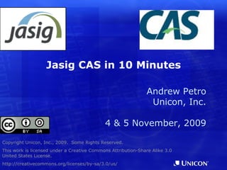 Jasig CAS in 10 Minutes Copyright Unicon, Inc., 2009.  Some Rights Reserved. This work is licensed under a Creative Commons Attribution-Share Alike 3.0 United States License. http://creativecommons.org/licenses/by-sa/3.0/us/ Some content drawn from prior presentations at Jasig conferences. Andrew Petro Unicon, Inc. 4 & 5 November, 2009 