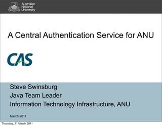 A Central Authentication Service for ANU




      Steve Swinsburg
      Java Team Leader
      Information Technology Infrastructure, ANU
      March 2011

Thursday, 31 March 2011
 
