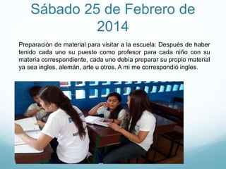 Sábado 25 de Febrero de
2014
Preparación de material para visitar a la escuela: Después de haber
tenido cada uno su puesto como profesor para cada niño con su
materia correspondiente, cada uno debía preparar su propio material
ya sea ingles, alemán, arte u otros. A mi me correspondió ingles.
 