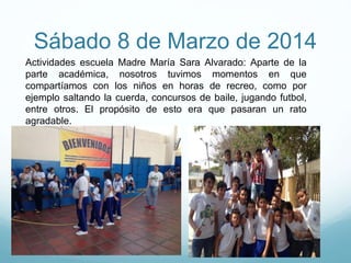 Sábado 8 de Marzo de 2014
Actividades escuela Madre María Sara Alvarado: Aparte de la
parte académica, nosotros tuvimos momentos en que
compartíamos con los niños en horas de recreo, como por
ejemplo saltando la cuerda, concursos de baile, jugando futbol,
entre otros. El propósito de esto era que pasaran un rato
agradable.
 