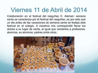 Viernes 11 de Abril de 2014
Colaboración en el festival del rasguñao C. Aleman: semana
santa se caracteriza por el festival del rasguñao, es por esto que
un dia antes de las vacaciones de semana santa se festeja este
festival en el colegio. A nosotros nos correspondió llevar los
dulces a su lugar de venta, al igual que venderlos a profesores,
alumnos, ex alumnos, padres entre otros.
 