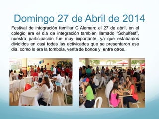Domingo 27 de Abril de 2014
Festival de integración familiar C Aleman: el 27 de abril, en el
colegio era el dia de integración tambien llamado “Schulfest”,
nuestra participación fue muy importante, ya que estabamos
divididos en casi todas las actividades que se presentaron ese
dia, como lo era la tombola, venta de bonos y entre otros.
 