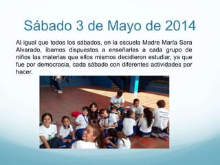 Sábado 3 de Mayo de 2014
Al igual que todos los sábados, en la escuela Madre María Sara
Alvarado, íbamos dispuestos a enseñarles a cada grupo de
niños las materias que ellos mismos decidieron estudiar, ya que
fue por democracia, cada sábado con diferentes actividades por
hacer.
 