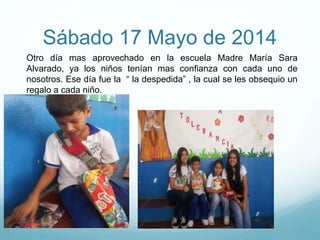 Sábado 17 Mayo de 2014
Otro día mas aprovechado en la escuela Madre María Sara
Alvarado, ya los niños tenían mas confianza con cada uno de
nosotros. Ese día fue la “ la despedida” , la cual se les obsequio un
regalo a cada niño.
 