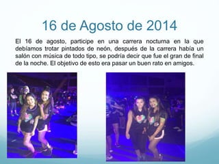 16 de Agosto de 2014
El 16 de agosto, participe en una carrera nocturna en la que
debíamos trotar pintados de neón, después de la carrera había un
salón con música de todo tipo, se podría decir que fue el gran de final
de la noche. El objetivo de esto era pasar un buen rato en amigos.
 