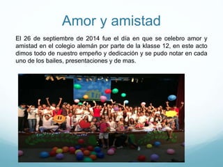 Amor y amistad
El 26 de septiembre de 2014 fue el día en que se celebro amor y
amistad en el colegio alemán por parte de la klasse 12, en este acto
dimos todo de nuestro empeño y dedicación y se pudo notar en cada
uno de los bailes, presentaciones y de mas.
 