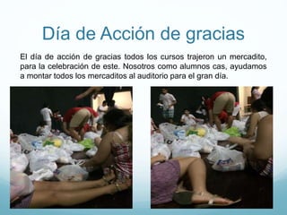 Día de Acción de gracias
El día de acción de gracias todos los cursos trajeron un mercadito,
para la celebración de este. Nosotros como alumnos cas, ayudamos
a montar todos los mercaditos al auditorio para el gran día.
 