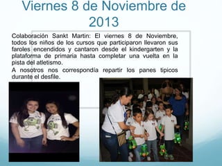 Viernes 8 de Noviembre de
2013
Colaboración Sankt Martin: El viernes 8 de Noviembre,
todos los niños de los cursos que participaron llevaron sus
faroles encendidos y cantaron desde el kindergarten y la
plataforma de primaria hasta completar una vuelta en la
pista del atletismo.
A nosotros nos correspondía repartir los panes tipicos
durante el desfile.
 