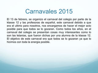 Carnavales 2015
El 13 de febrero, se organizo el carnaval del colegio por parte de la
klasse 12 y las profesoras de español, este carnaval debido a que
era el ultimo para nosotros, nos encargamos de hacer el mejor acto
posible para que todos se lo gozaran. Como todos los años, en el
carnaval del colegio se presentan cosas muy interesantes como lo
son las letanias, que fueron dichas por una alumna de la klasse 12.
El objetivo de este carnaval era que todos se lo gozaran ya que lo
hicimos con toda la energia posible.
 
