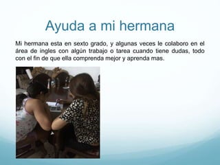 Ayuda a mi hermana
Mi hermana esta en sexto grado, y algunas veces le colaboro en el
área de ingles con algún trabajo o tarea cuando tiene dudas, todo
con el fin de que ella comprenda mejor y aprenda mas.
 