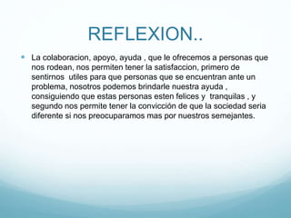 REFLEXION..
 La colaboracion, apoyo, ayuda , que le ofrecemos a personas que
nos rodean, nos permiten tener la satisfaccion, primero de
sentirnos utiles para que personas que se encuentran ante un
problema, nosotros podemos brindarle nuestra ayuda ,
consiguiendo que estas personas esten felices y tranquilas , y
segundo nos permite tener la convicción de que la sociedad seria
diferente si nos preocuparamos mas por nuestros semejantes.
 