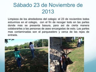 Sábado 23 de Noviembre de
2013
Limpieza de los alrededores del colegio: el 23 de noviembre todos
estuvimos en el colegio, con el fin de recoger todo en las partes
donde mas se presenta basura, para asi de cierta manera
colaborarles a las personas de aseo encargadas de esto. Las partes
mas contaminadas son el parqueadero y cerca de las rejas de
entrada.
 