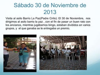Sábado 30 de Noviembre de
2013
Visita al asilo Barrio La Paz(Padre Cirilo): El 30 de Noviembre, nos
dirigimos al asilo barrio la paz , con el fin de pasar un buen rato con
los ancianos, mientras jugábamos bingo, estaban divididos en varios
grupos, y el que ganaba se le entregaba un premio.
 