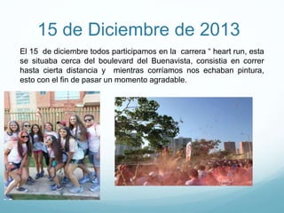 15 de Diciembre de 2013
El 15 de diciembre todos participamos en la carrera “ heart run, esta
se situaba cerca del boulevard del Buenavista, consistia en correr
hasta cierta distancia y mientras corríamos nos echaban pintura,
esto con el fin de pasar un momento agradable.
 