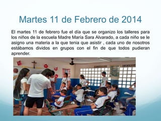 Martes 11 de Febrero de 2014
El martes 11 de febrero fue el día que se organizo los talleres para
los niños de la escuela Madre María Sara Alvarado, a cada niño se le
asigno una materia a la que tenia que asistir , cada uno de nosotros
estábamos dividos en grupos con el fin de que todos pudieran
aprender.
 