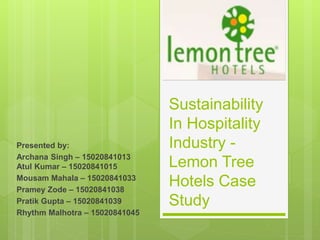 Sustainability
In Hospitality
Industry -
Lemon Tree
Hotels Case
Study
Presented by:
Archana Singh – 15020841013
Atul Kumar – 15020841015
Mousam Mahala – 15020841033
Pramey Zode – 15020841038
Pratik Gupta – 15020841039
Rhythm Malhotra – 15020841045
 